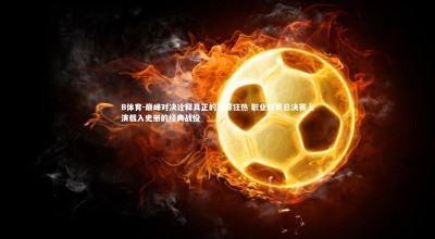 B体育-巅峰对决诠释真正的篮球狂热 职业联赛总决赛上演载入史册的经典战役