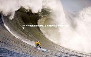 B体育-中超赛场热潮涌动，主场氛围炽热引爆球迷支持狂潮